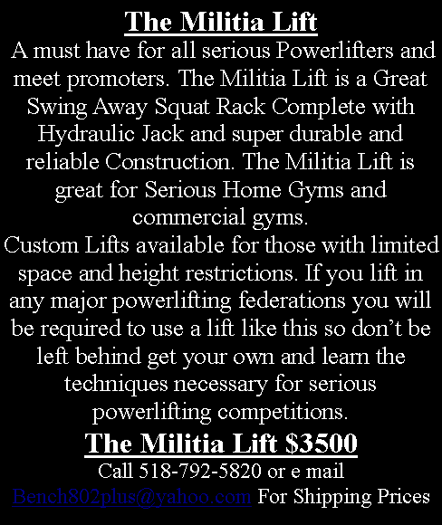 Text Box: The Militia Lift
 A must have for all serious Powerlifters and meet promoters. The Militia Lift is a Great Swing Away Squat Rack Complete with Hydraulic Jack and super durable and reliable Construction. The Militia Lift is great for Serious Home Gyms and commercial gyms.
Custom Lifts available for those with limited space and height restrictions. If you lift in any major powerlifting federations you will be required to use a lift like this so don’t be left behind get your own and learn the techniques necessary for serious powerlifting competitions.
The Militia Lift $3500
Call 518-792-5820 or e mail Bench802plus@yahoo.com For Shipping Prices
